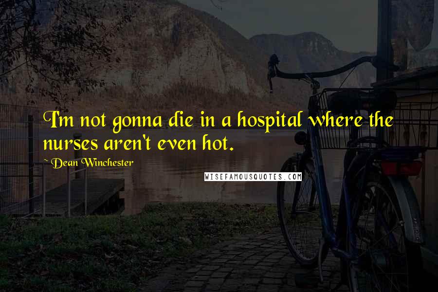 Dean Winchester quotes: I'm not gonna die in a hospital where the nurses aren't even hot.