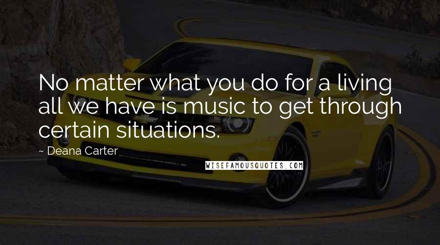 Deana Carter quotes: No matter what you do for a living all we have is music to get through certain situations.