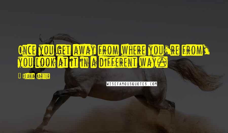 Deana Carter quotes: Once you get away from where you're from, you look at it in a different way.