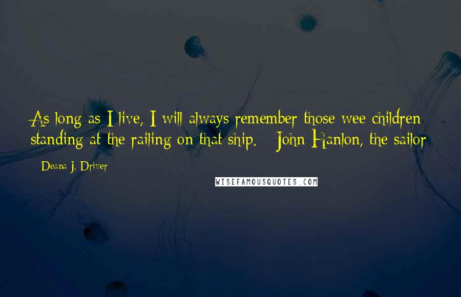 Deana J. Driver quotes: As long as I live, I will always remember those wee children standing at the railing on that ship. - John Hanlon, the sailor Deana J. Driver quotes: As long as I live, I will always remember those wee children standing at the railing on that ship. - John Hanlon, the sailor