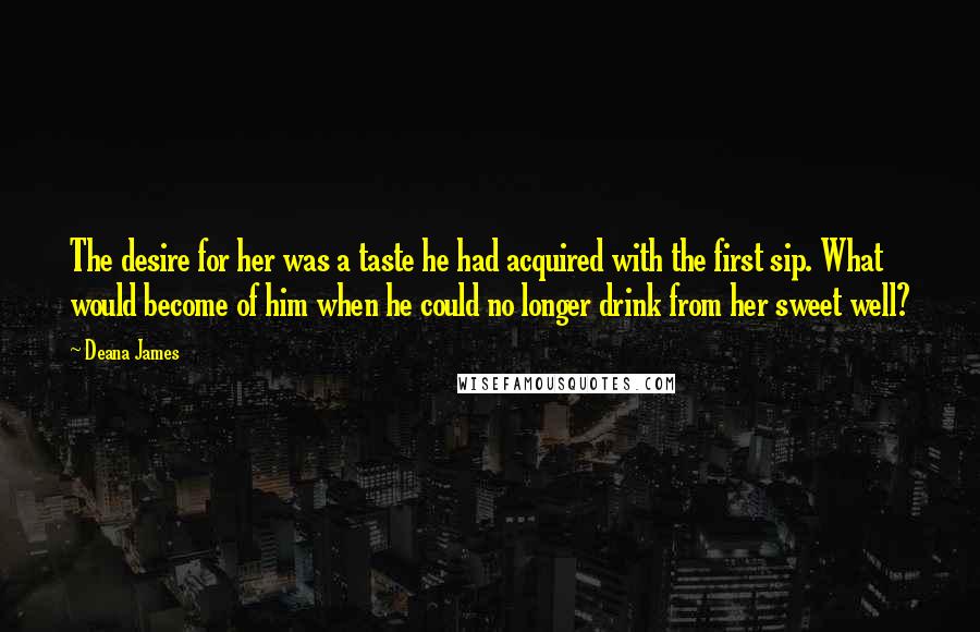 Deana James quotes: The desire for her was a taste he had acquired with the first sip. What would become of him when he could no longer drink from her sweet well? Deana James quotes: The desire for her was a taste he had acquired with the first sip. What would become of him when he could no longer drink from her sweet well?