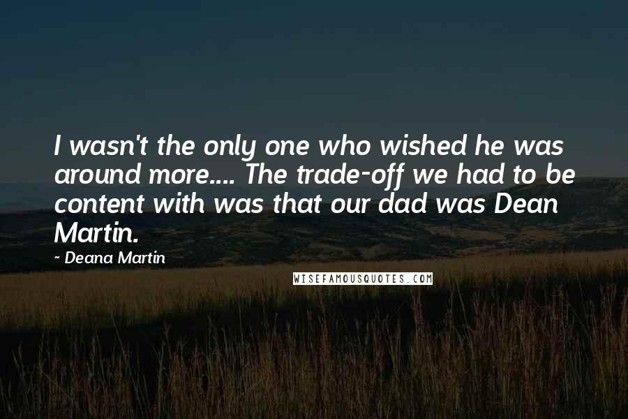 Deana Martin quotes: I wasn't the only one who wished he was around more.... The trade-off we had to be content with was that our dad was Dean Martin.