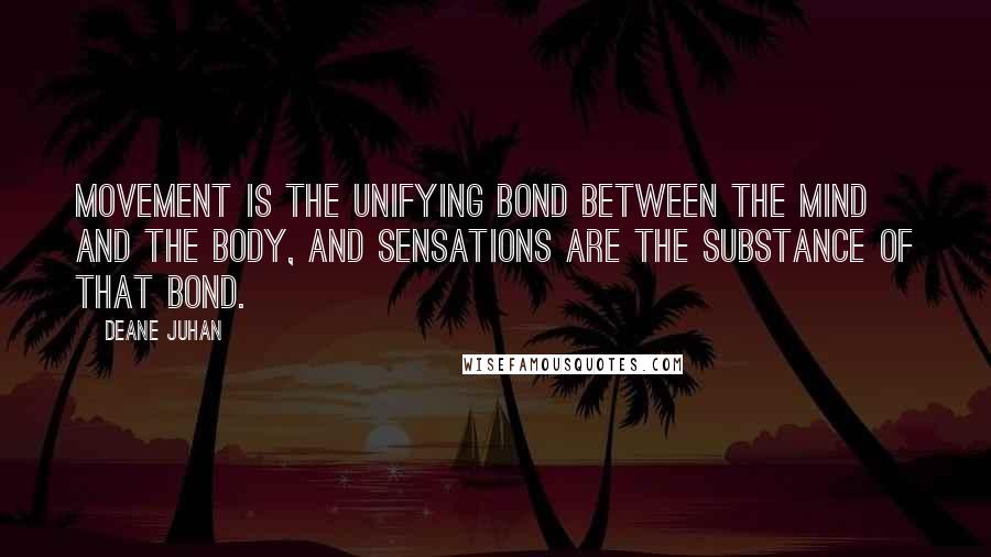 Deane Juhan quotes: Movement is the unifying bond between the mind and the body, and sensations are the substance of that bond. Deane Juhan quotes: Movement is the unifying bond between the mind and the body, and sensations are the substance of that bond.