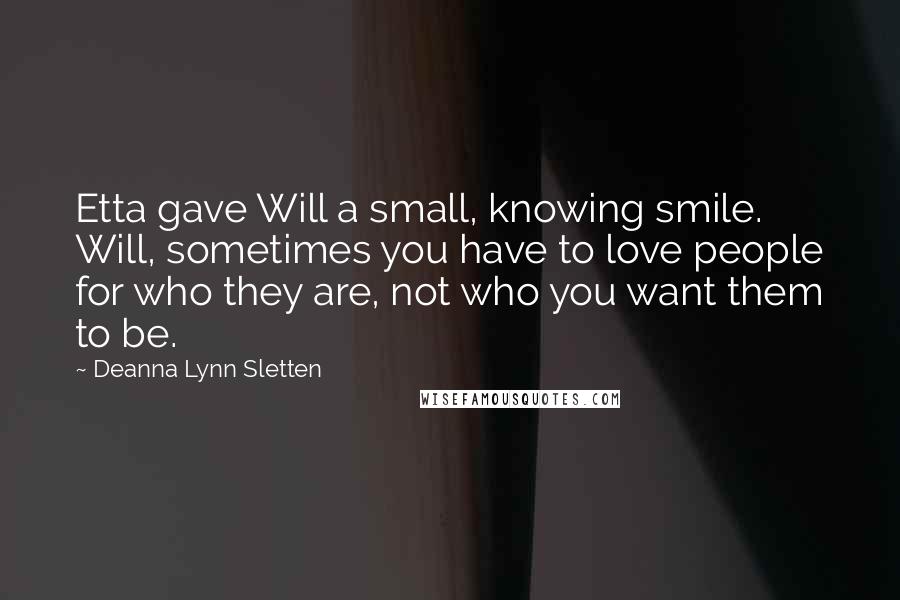 Deanna Lynn Sletten quotes: Etta gave Will a small, knowing smile. Will, sometimes you have to love people for who they are, not who you want them to be. Deanna Lynn Sletten quotes: Etta gave Will a small, knowing smile. Will, sometimes you have to love people for who they are, not who you want them to be.