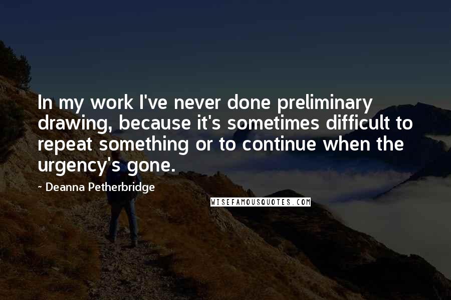 Deanna Petherbridge quotes: In my work I've never done preliminary drawing, because it's sometimes difficult to repeat something or to continue when the urgency's gone. Deanna Petherbridge quotes: In my work I've never done preliminary drawing, because it's sometimes difficult to repeat something or to continue when the urgency's gone.
