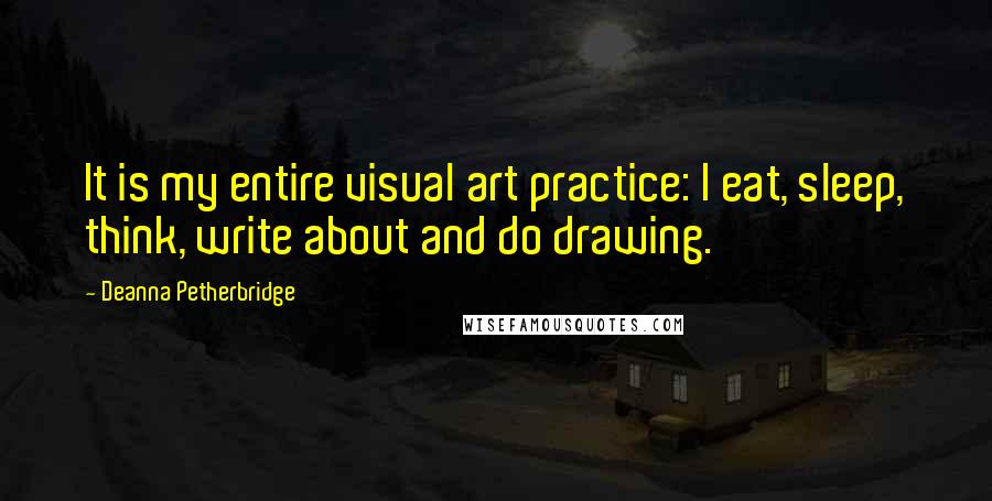 Deanna Petherbridge quotes: It is my entire visual art practice: I eat, sleep, think, write about and do drawing.