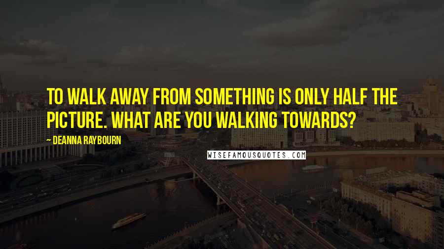 Deanna Raybourn quotes: To walk away from something is only half the picture. What are you walking towards?