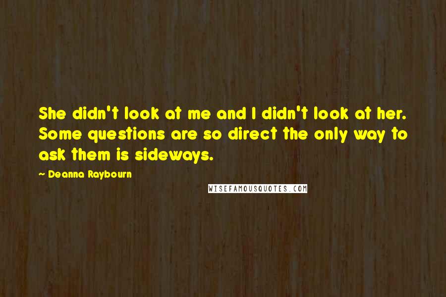 Deanna Raybourn quotes: She didn't look at me and I didn't look at her. Some questions are so direct the only way to ask them is sideways.