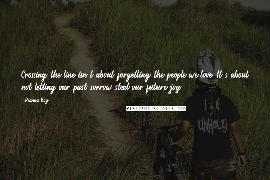 Deanna Roy quotes: Crossing the line isn't about forgetting the people we love. It's about not letting our past sorrow steal our future joy.