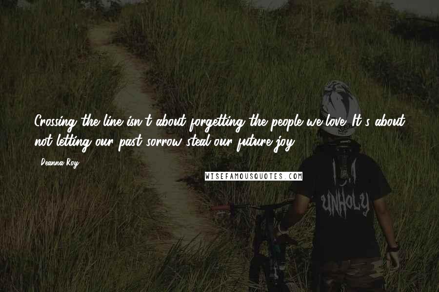 Deanna Roy quotes: Crossing the line isn't about forgetting the people we love. It's about not letting our past sorrow steal our future joy. Deanna Roy quotes: Crossing the line isn't about forgetting the people we love. It's about not letting our past sorrow steal our future joy.