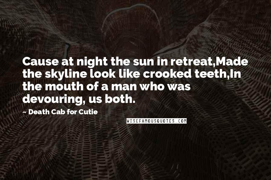 Death Cab For Cutie quotes: Cause at night the sun in retreat,Made the skyline look like crooked teeth,In the mouth of a man who was devouring, us both. Death Cab For Cutie quotes: Cause at night the sun in retreat,Made the skyline look like crooked teeth,In the mouth of a man who was devouring, us both.