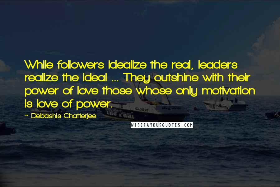 Debashis Chatterjee quotes: While followers idealize the real, leaders realize the ideal ... They outshine with their power of love those whose only motivation is love of power. Debashis Chatterjee quotes: While followers idealize the real, leaders realize the ideal ... They outshine with their power of love those whose only motivation is love of power.
