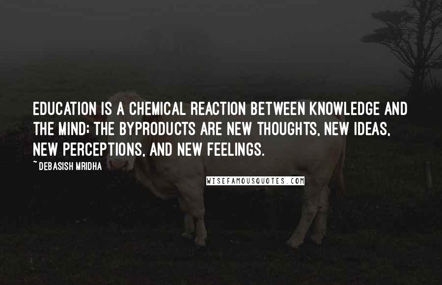 Debasish Mridha quotes: Education is a chemical reaction between knowledge and the mind; the byproducts are new thoughts, new ideas, new perceptions, and new feelings. Debasish Mridha quotes: Education is a chemical reaction between knowledge and the mind; the byproducts are new thoughts, new ideas, new perceptions, and new feelings.