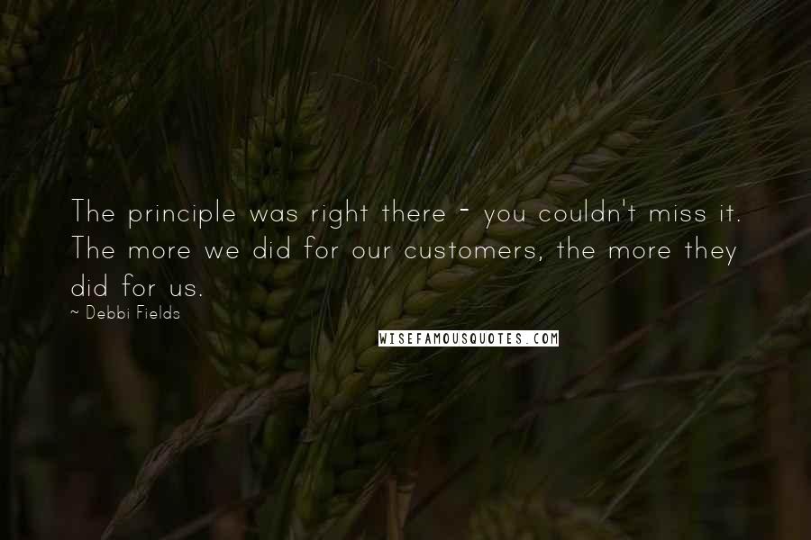 Debbi Fields quotes: The principle was right there - you couldn't miss it. The more we did for our customers, the more they did for us.