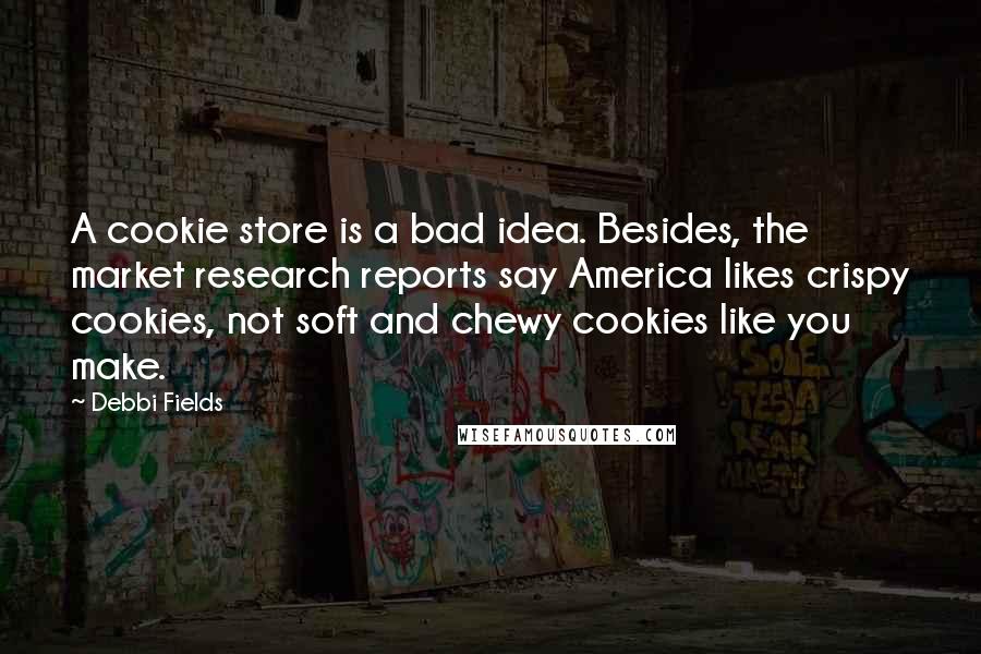 Debbi Fields quotes: A cookie store is a bad idea. Besides, the market research reports say America likes crispy cookies, not soft and chewy cookies like you make.