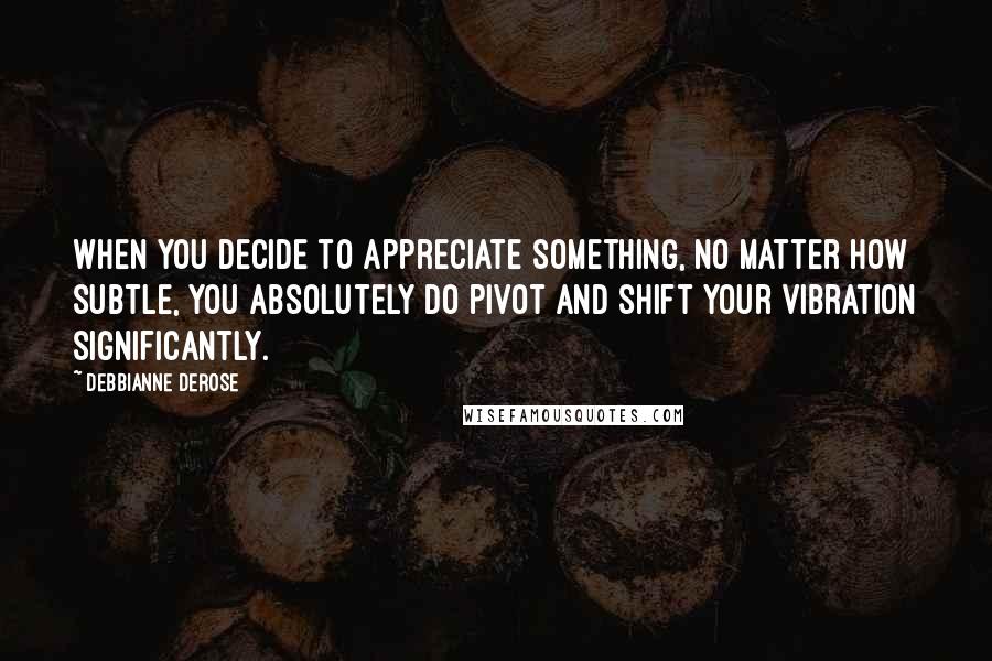 Debbianne DeRose quotes: When you decide to appreciate something, no matter how subtle, you absolutely do pivot and shift your vibration significantly.