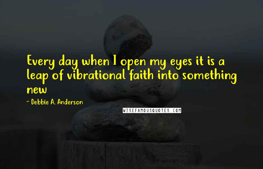 Debbie A. Anderson quotes: Every day when I open my eyes it is a leap of vibrational faith into something new