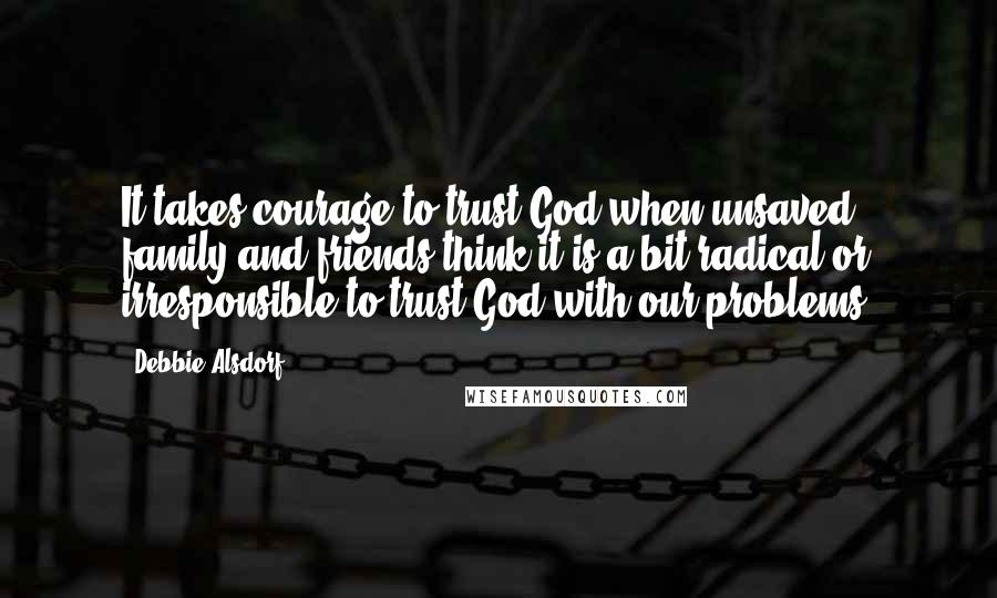 Debbie Alsdorf quotes: It takes courage to trust God when unsaved family and friends think it is a bit radical or irresponsible to trust God with our problems.