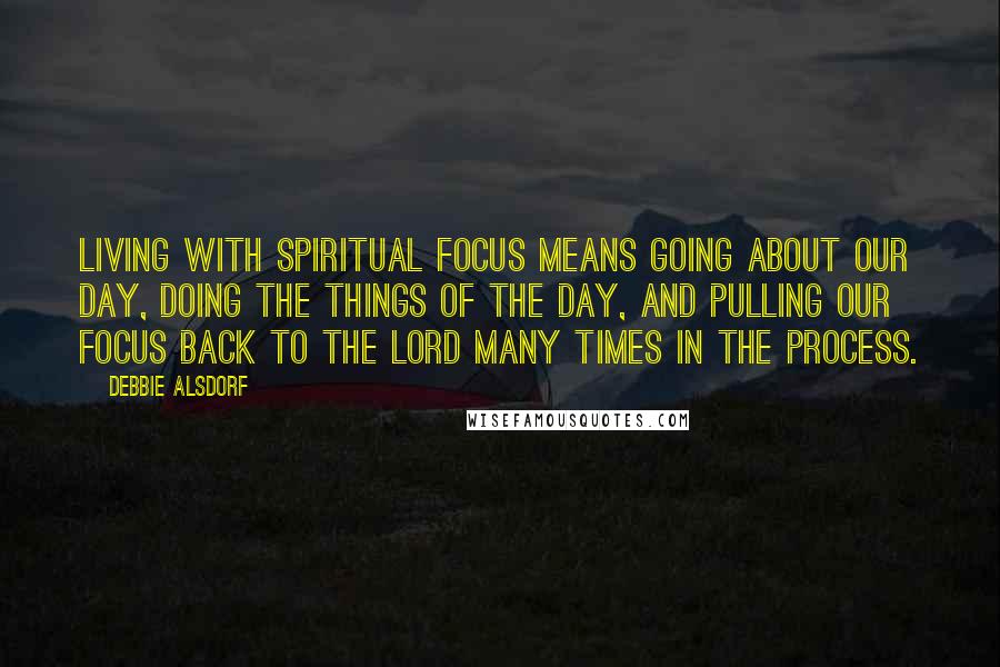 Debbie Alsdorf quotes: Living with spiritual focus means going about our day, doing the things of the day, and pulling our focus back to the Lord many times in the process.