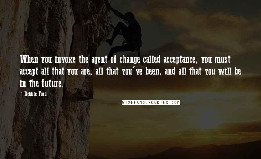 Debbie Ford quotes: When you invoke the agent of change called acceptance, you must accept all that you are, all that you've been, and all that you will be in the future. Debbie Ford quotes: When you invoke the agent of change called acceptance, you must accept all that you are, all that you've been, and all that you will be in the future.