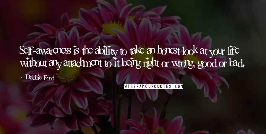 Debbie Ford quotes: Self-awareness is the ability to take an honest look at your life without any attachment to it being right or wrong, good or bad. Debbie Ford quotes: Self-awareness is the ability to take an honest look at your life without any attachment to it being right or wrong, good or bad.