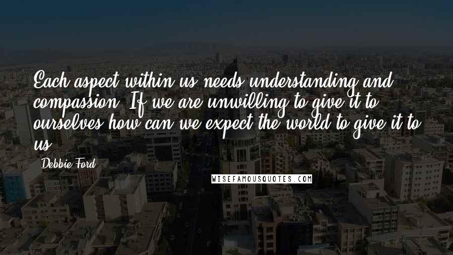 Debbie Ford quotes: Each aspect within us needs understanding and compassion. If we are unwilling to give it to ourselves how can we expect the world to give it to us? Debbie Ford quotes: Each aspect within us needs understanding and compassion. If we are unwilling to give it to ourselves how can we expect the world to give it to us?