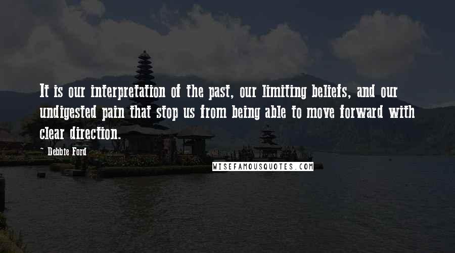 Debbie Ford quotes: It is our interpretation of the past, our limiting beliefs, and our undigested pain that stop us from being able to move forward with clear direction. Debbie Ford quotes: It is our interpretation of the past, our limiting beliefs, and our undigested pain that stop us from being able to move forward with clear direction.