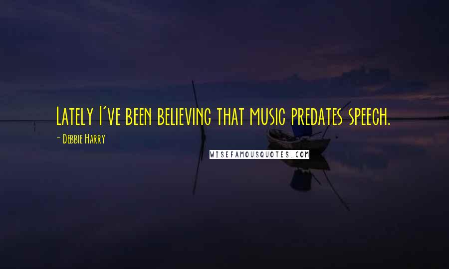 Debbie Harry quotes: Lately I've been believing that music predates speech.