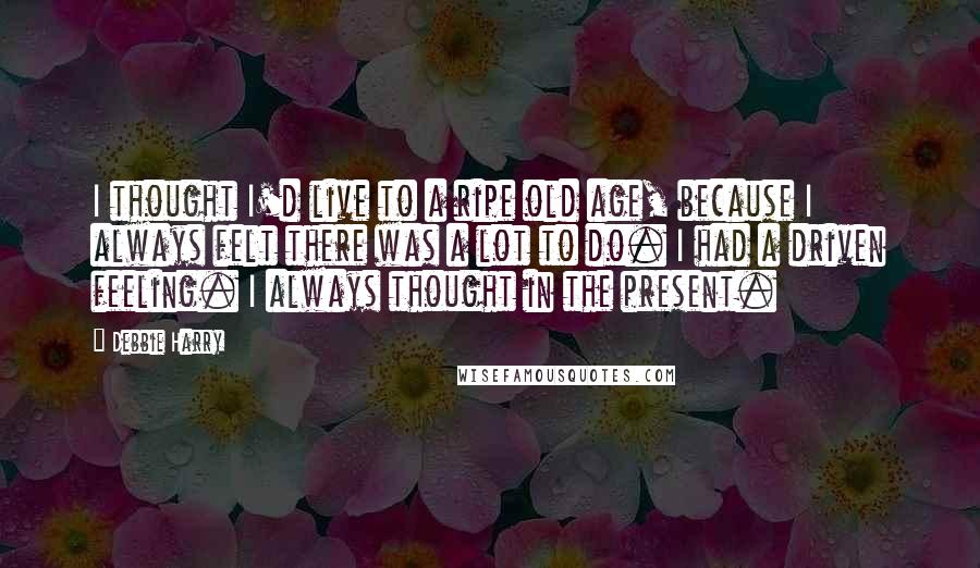 Debbie Harry quotes: I thought I'd live to a ripe old age, because I always felt there was a lot to do. I had a driven feeling. I always thought in the present.
