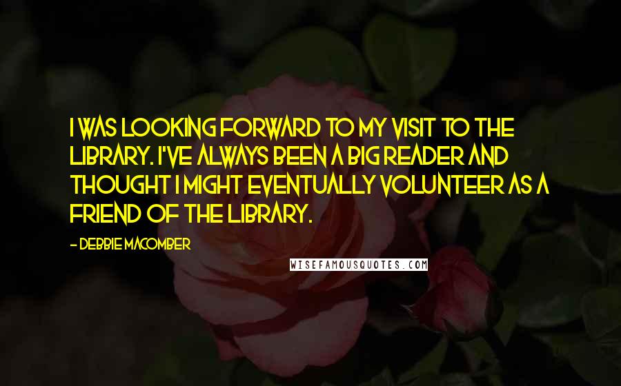 Debbie Macomber quotes: I was looking forward to my visit to the library. I've always been a big reader and thought I might eventually volunteer as a Friend of the Library. Debbie Macomber quotes: I was looking forward to my visit to the library. I've always been a big reader and thought I might eventually volunteer as a Friend of the Library.
