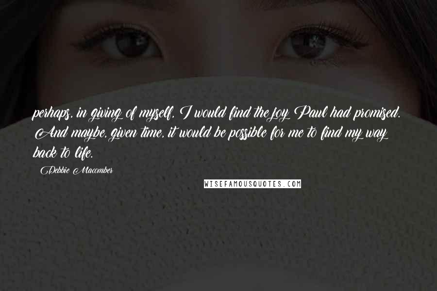 Debbie Macomber quotes: perhaps, in giving of myself, I would find the joy Paul had promised. And maybe, given time, it would be possible for me to find my way back to life. Debbie Macomber quotes: perhaps, in giving of myself, I would find the joy Paul had promised. And maybe, given time, it would be possible for me to find my way back to life.