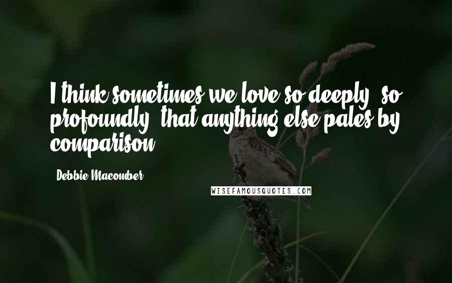 Debbie Macomber quotes: I think sometimes we love so deeply, so profoundly, that anything else pales by comparison.