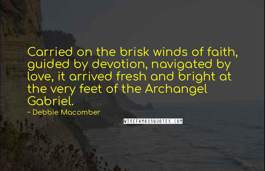 Debbie Macomber quotes: Carried on the brisk winds of faith, guided by devotion, navigated by love, it arrived fresh and bright at the very feet of the Archangel Gabriel. Debbie Macomber quotes: Carried on the brisk winds of faith, guided by devotion, navigated by love, it arrived fresh and bright at the very feet of the Archangel Gabriel.