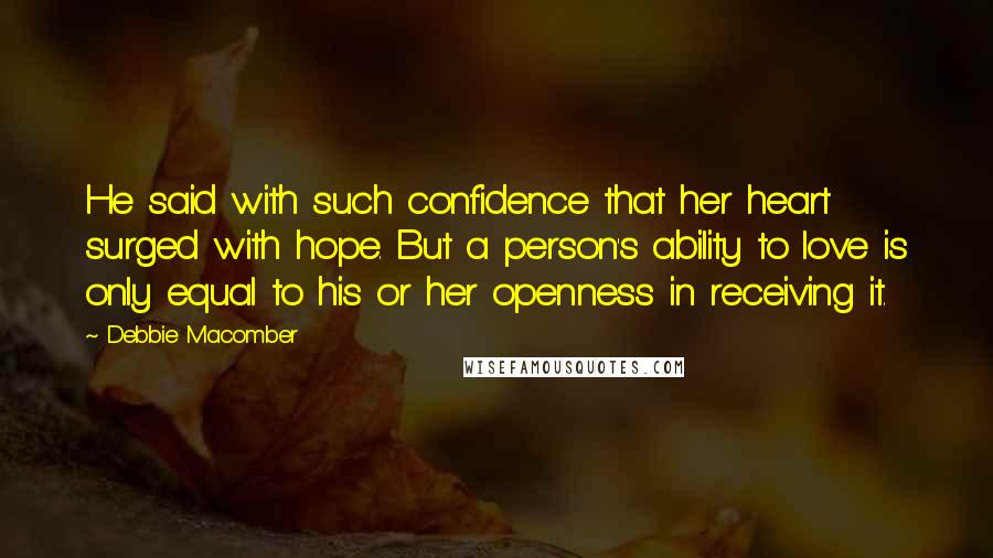 Debbie Macomber quotes: He said with such confidence that her heart surged with hope. But a person's ability to love is only equal to his or her openness in receiving it. Debbie Macomber quotes: He said with such confidence that her heart surged with hope. But a person's ability to love is only equal to his or her openness in receiving it.
