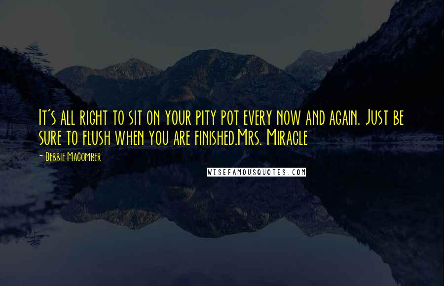 Debbie Macomber quotes: It's all right to sit on your pity pot every now and again. Just be sure to flush when you are finished.Mrs. Miracle Debbie Macomber quotes: It's all right to sit on your pity pot every now and again. Just be sure to flush when you are finished.Mrs. Miracle