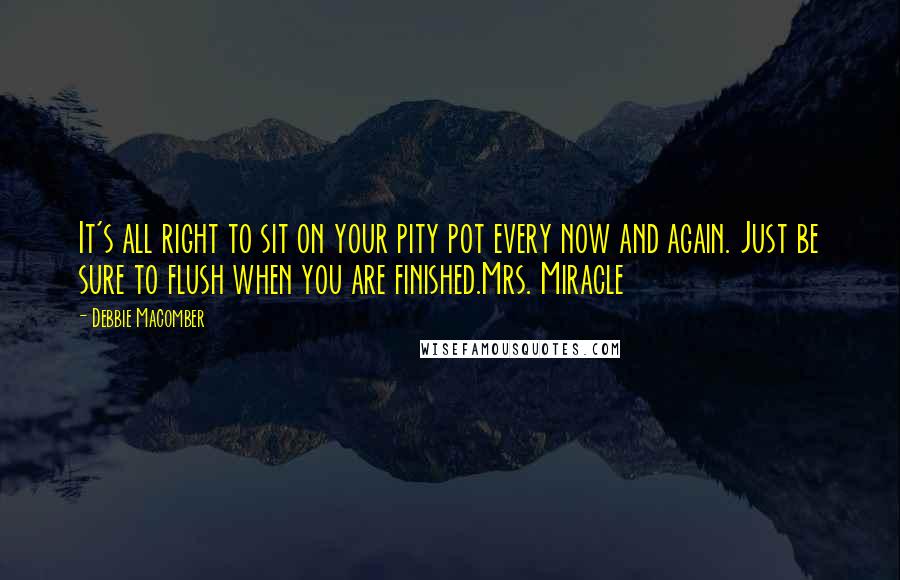 Debbie Macomber quotes: It's all right to sit on your pity pot every now and again. Just be sure to flush when you are finished.Mrs. Miracle