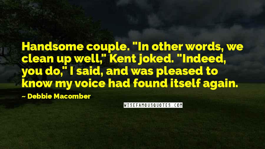 Debbie Macomber quotes: Handsome couple. "In other words, we clean up well," Kent joked. "Indeed, you do," I said, and was pleased to know my voice had found itself again. Debbie Macomber quotes: Handsome couple. "In other words, we clean up well," Kent joked. "Indeed, you do," I said, and was pleased to know my voice had found itself again.