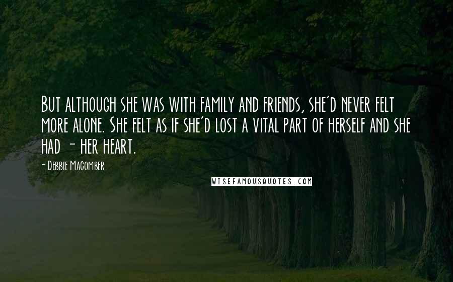 Debbie Macomber quotes: But although she was with family and friends, she'd never felt more alone. She felt as if she'd lost a vital part of herself and she had - her heart. Debbie Macomber quotes: But although she was with family and friends, she'd never felt more alone. She felt as if she'd lost a vital part of herself and she had - her heart.