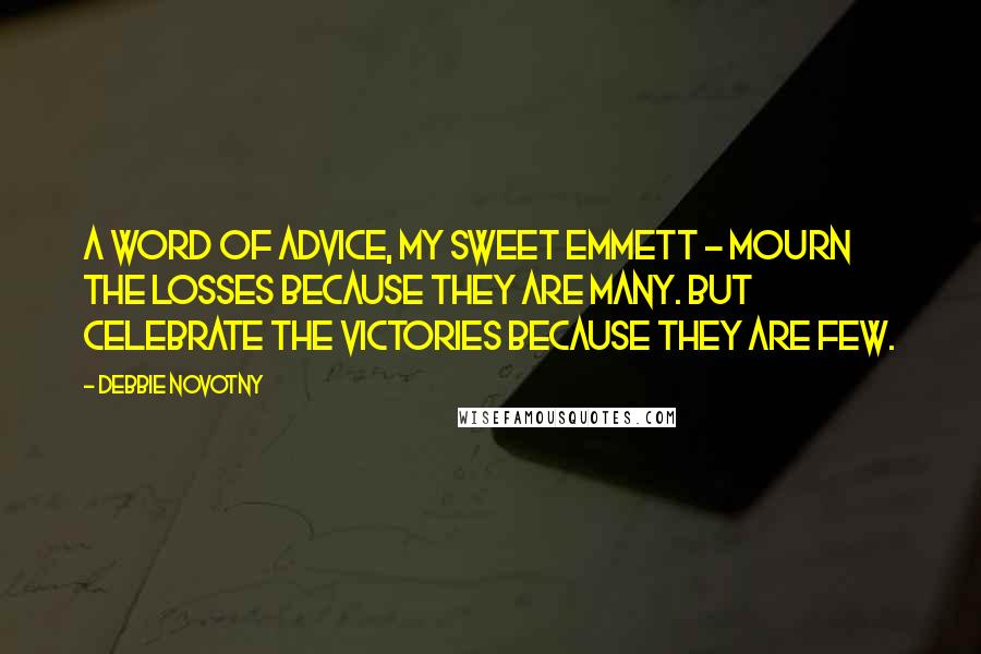 Debbie Novotny quotes: A word of advice, my sweet Emmett - mourn the losses because they are many. But celebrate the victories because they are few. Debbie Novotny quotes: A word of advice, my sweet Emmett - mourn the losses because they are many. But celebrate the victories because they are few.