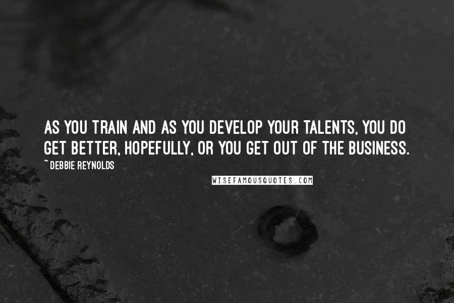 Debbie Reynolds quotes: As you train and as you develop your talents, you do get better, hopefully, or you get out of the business.