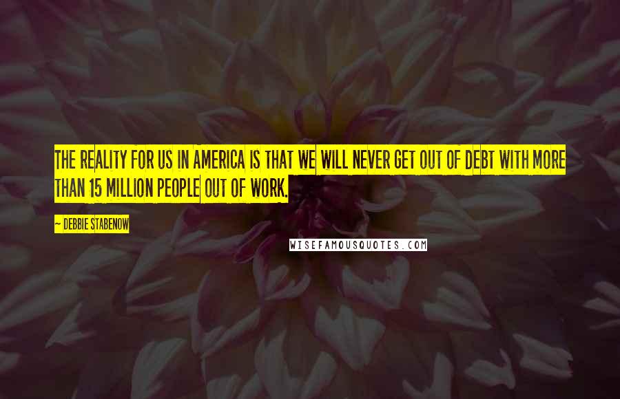 Debbie Stabenow quotes: The reality for us in America is that we will never get out of debt with more than 15 million people out of work.