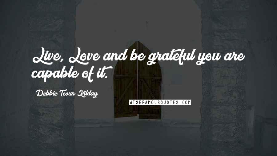 Debbie Tosun Kilday quotes: Live, Love and be grateful you are capable of it.