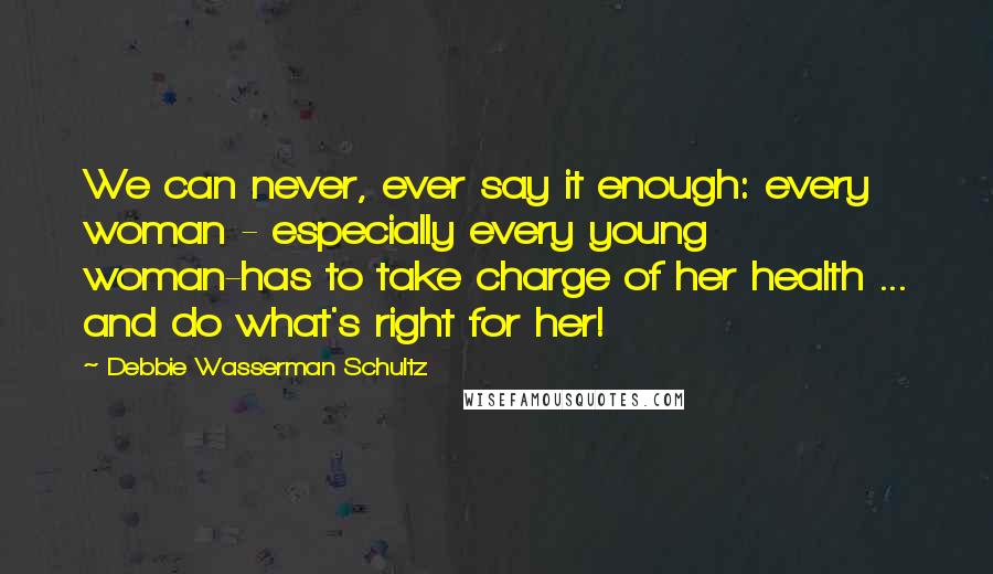 Debbie Wasserman Schultz quotes: We can never, ever say it enough: every woman - especially every young woman-has to take charge of her health ... and do what's right for her! Debbie Wasserman Schultz quotes: We can never, ever say it enough: every woman - especially every young woman-has to take charge of her health ... and do what's right for her!