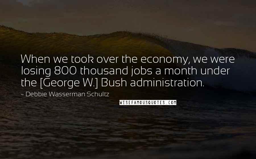 Debbie Wasserman Schultz quotes: When we took over the economy, we were losing 800 thousand jobs a month under the [George W.] Bush administration.