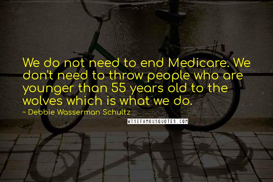 Debbie Wasserman Schultz quotes: We do not need to end Medicare. We don't need to throw people who are younger than 55 years old to the wolves which is what we do.