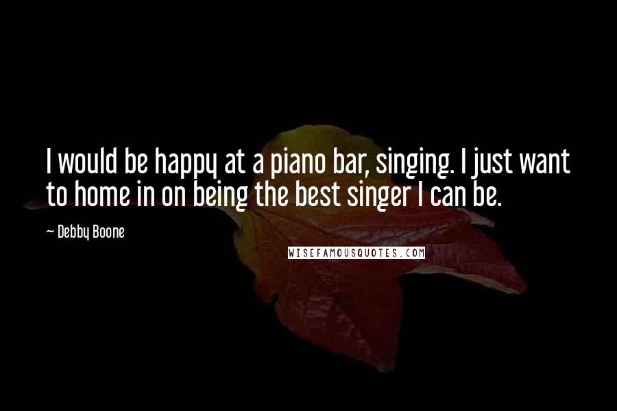 Debby Boone quotes: I would be happy at a piano bar, singing. I just want to home in on being the best singer I can be.