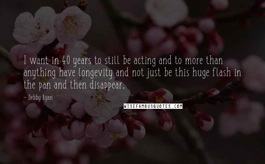 Debby Ryan quotes: I want in 40 years to still be acting and to more than anything have longevity and not just be this huge flash in the pan and then disappear.