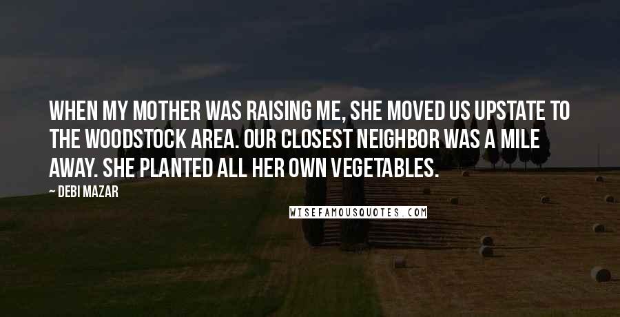 Debi Mazar quotes: When my mother was raising me, she moved us upstate to the Woodstock area. Our closest neighbor was a mile away. She planted all her own vegetables.