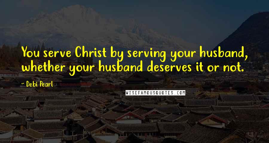 Debi Pearl quotes: You serve Christ by serving your husband, whether your husband deserves it or not.