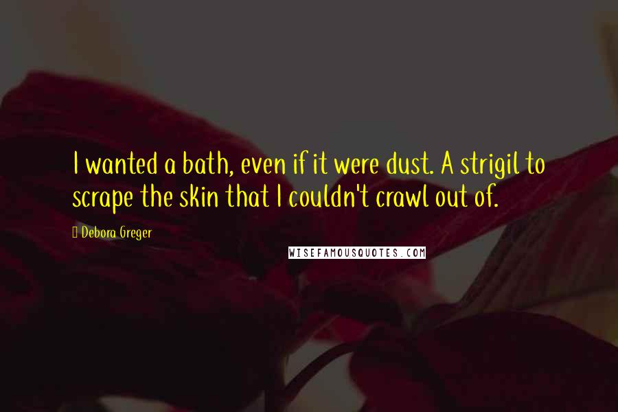 Debora Greger quotes: I wanted a bath, even if it were dust. A strigil to scrape the skin that I couldn't crawl out of.
